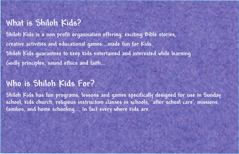 What is Shiloh Kids? Shiloh Kids is a non profit organisation offering: exciting Bible stories,  creative activities and educational games....made fun for Kids. Shiloh Kids guarantees to keep kids entertained and interested while learning  Godly principles, sound ethics and faith...   Who is Shiloh Kids For?  Shiloh Kids has fun programs, lessons and games specifically designed for use in Sunday school, kids church, religious instruction classes in schools, ‘after school care’, missions, families, and home schooling.... In fact every where kids are.